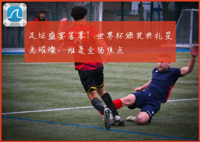 足坛盛宴落幕!世界杯颁奖典礼星光璀璨,谁是全场焦点