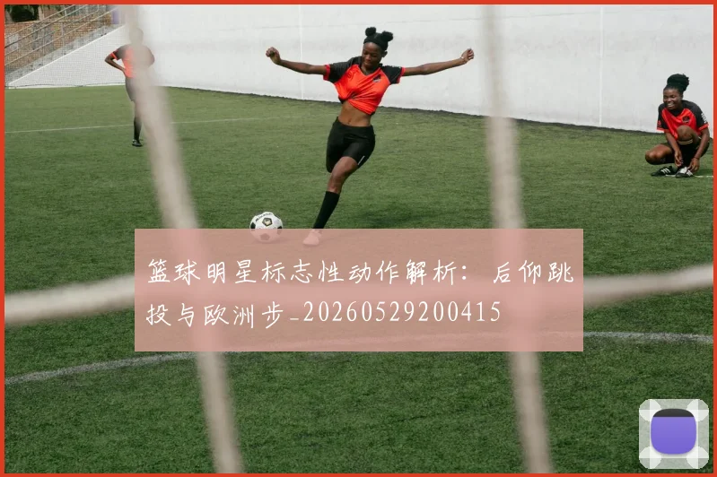 篮球明星标志性动作解析:后仰跳投与欧洲步_20260529200415