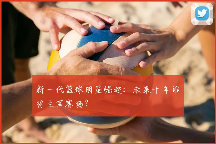 新一代篮球明星崛起:未来十年谁将主宰赛场?