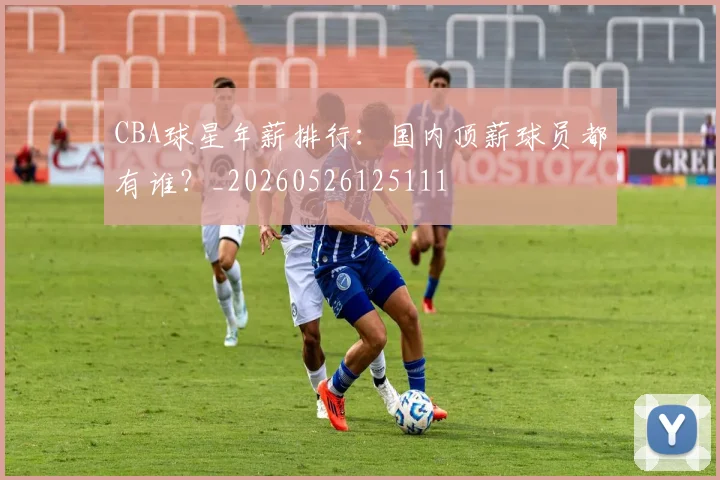 CBA球星年薪排行:国内顶薪球员都有谁?_20260526125111