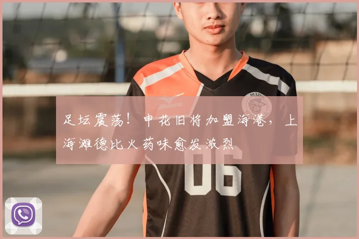 足坛震荡!申花旧将加盟海港,上海滩德比火药味愈发浓烈