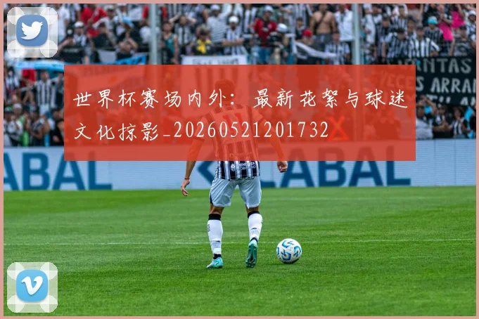 世界杯赛场内外:最新花絮与球迷文化掠影_20260521201732