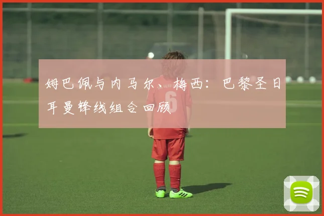 姆巴佩与内马尔、梅西:巴黎圣日耳曼锋线组合回顾