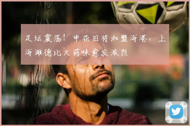 足坛震荡!申花旧将加盟海港,上海滩德比火药味愈发浓烈