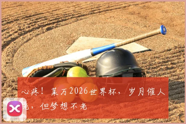 心疼!莱万2026世界杯,岁月催人老,但梦想不老