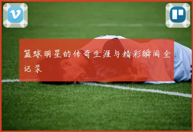 篮球明星的传奇生涯与精彩瞬间全记录