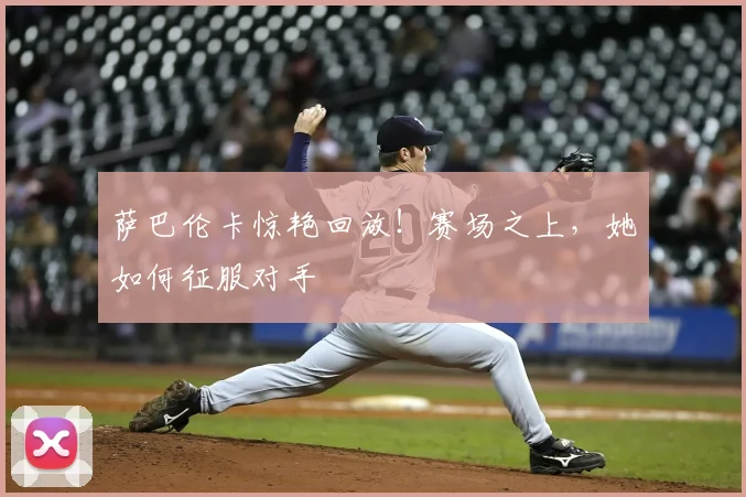 萨巴伦卡惊艳回放！赛场之上，她如何征服对手