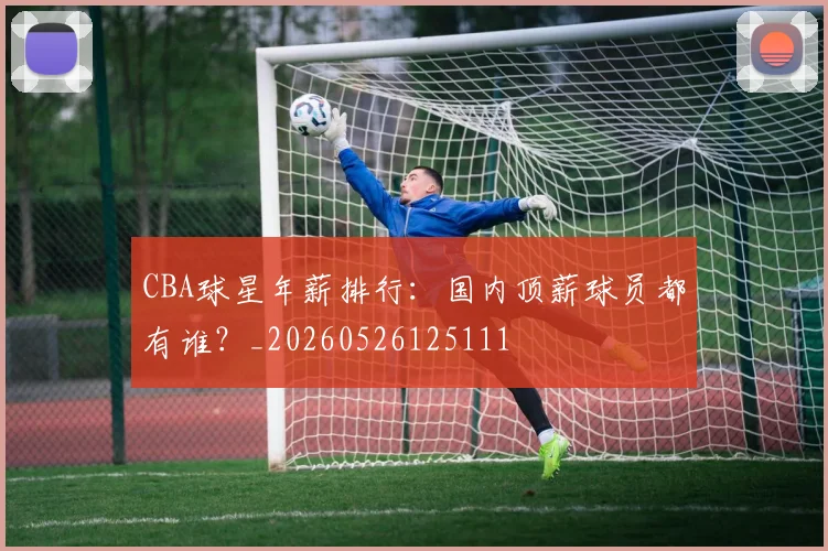 CBA球星年薪排行：国内顶薪球员都有谁？_20260526125111