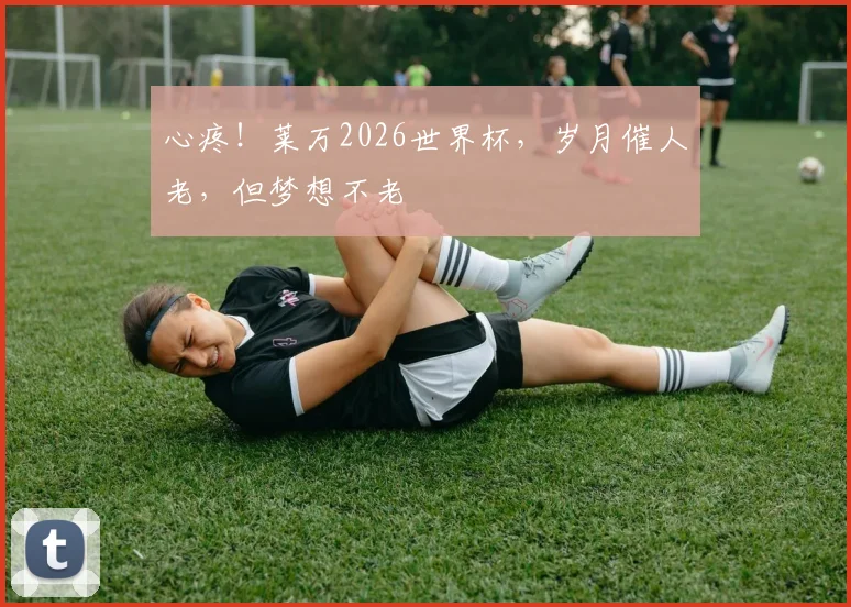 心疼!莱万2026世界杯,岁月催人老,但梦想不老