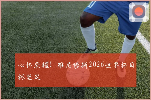 心怀荣耀!维尼修斯2026世界杯目标坚定