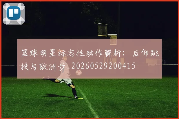 篮球明星标志性动作解析：后仰跳投与欧洲步_20260529200415