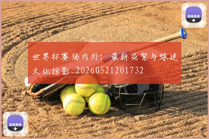 世界杯赛场内外：最新花絮与球迷文化掠影_20260521201732