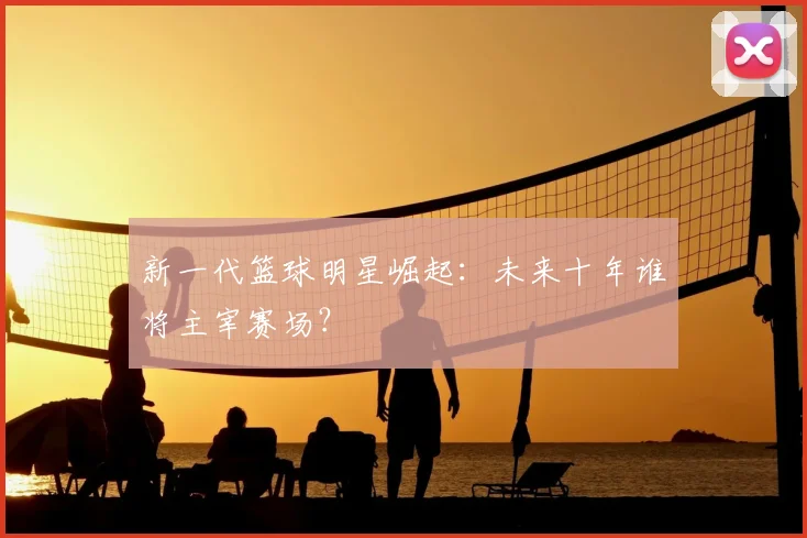 新一代篮球明星崛起:未来十年谁将主宰赛场?