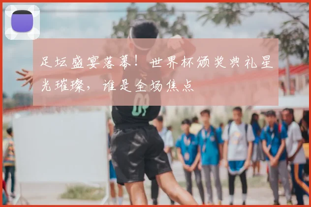 足坛盛宴落幕!世界杯颁奖典礼星光璀璨,谁是全场焦点