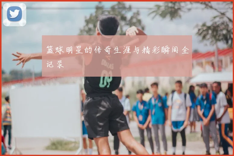 篮球明星的传奇生涯与精彩瞬间全记录