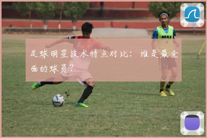 足球明星技术特点对比:谁是最全面的球员?