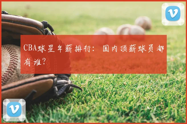 CBA球星年薪排行：国内顶薪球员都有谁？